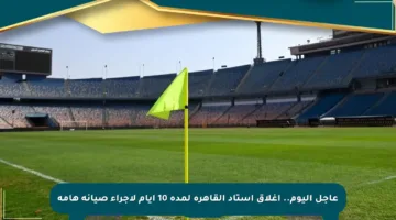 عاجل اليوم.. إغلاق استاد القاهرة لمدة 10 أيام لإجراء صيانة هامة